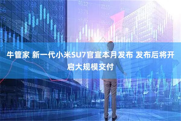 牛管家 新一代小米SU7官宣本月发布 发布后将开启大规模交付