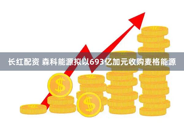 长红配资 森科能源拟以693亿加元收购麦格能源