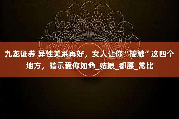 九龙证券 异性关系再好，女人让你“接触”这四个地方，暗示爱你如命_姑娘_都愿_常比