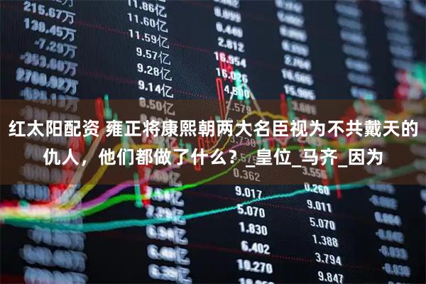 红太阳配资 雍正将康熙朝两大名臣视为不共戴天的仇人，他们都做了什么？_皇位_马齐_因为