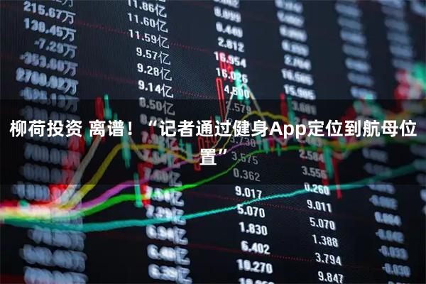 柳荷投资 离谱！“记者通过健身App定位到航母位置”