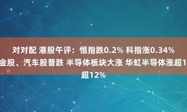 对对配 港股午评：恒指跌0.2% 科指涨0.34% 黄金股、汽车股普跌 半导体板块大涨 华虹半导体涨超12%