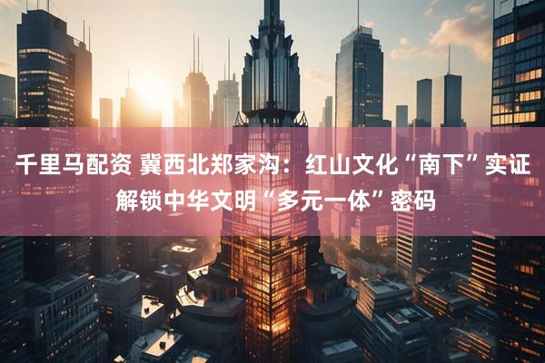 千里马配资 冀西北郑家沟：红山文化“南下”实证 解锁中华文明“多元一体”密码