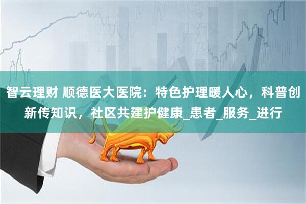 智云理财 顺德医大医院：特色护理暖人心，科普创新传知识，社区共建护健康_患者_服务_进行
