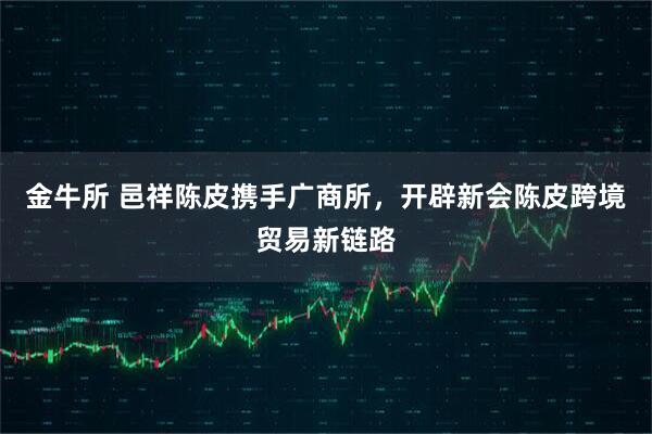金牛所 邑祥陈皮携手广商所，开辟新会陈皮跨境贸易新链路