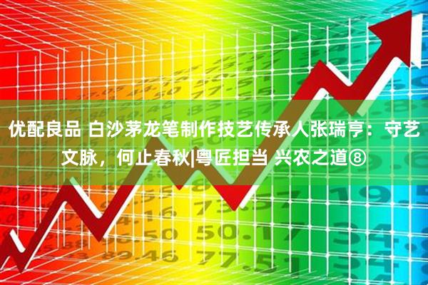 优配良品 白沙茅龙笔制作技艺传承人张瑞亨：守艺文脉，何止春秋|粤匠担当 兴农之道⑧