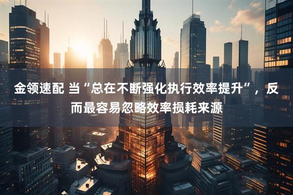 金领速配 当“总在不断强化执行效率提升”，反而最容易忽略效率损耗来源