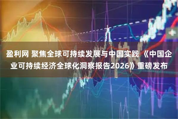 盈利网 聚焦全球可持续发展与中国实践 《中国企业可持续经济全球化洞察报告2026》重磅发布