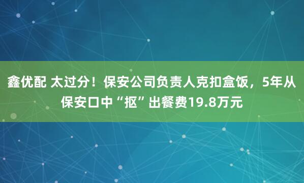 鑫优配 太过分！保安公司负责人克扣盒饭，5年从保安口中“抠”出餐费19.8万元
