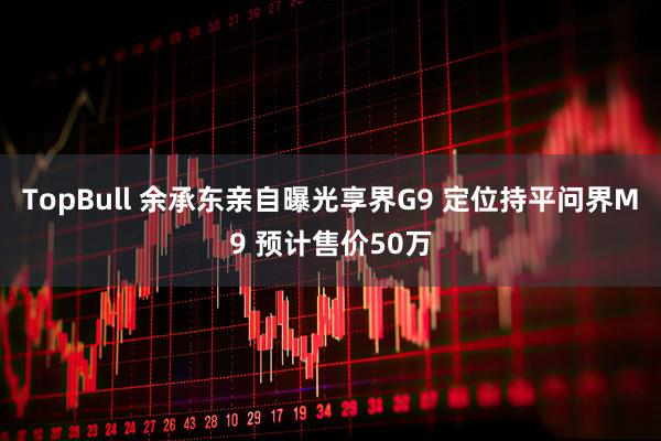 TopBull 余承东亲自曝光享界G9 定位持平问界M9 预计售价50万