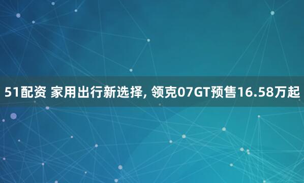 51配资 家用出行新选择, 领克07GT预售16.58万起
