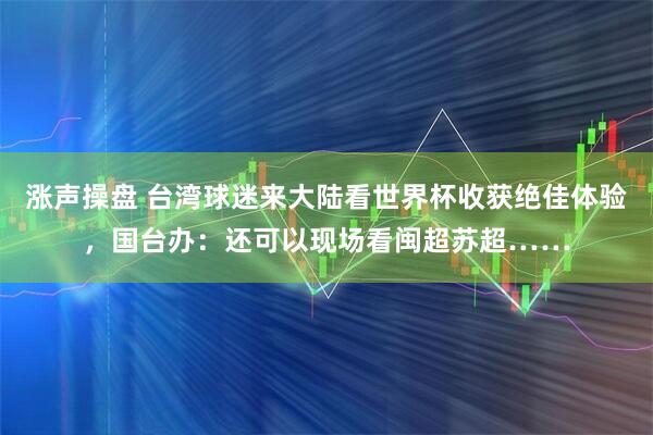 涨声操盘 台湾球迷来大陆看世界杯收获绝佳体验，国台办：还可以现场看闽超苏超……