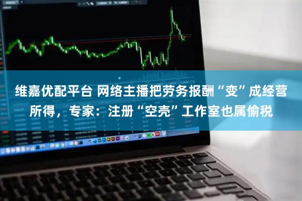 维嘉优配平台 网络主播把劳务报酬“变”成经营所得，专家：注册“空壳”工作室也属偷税