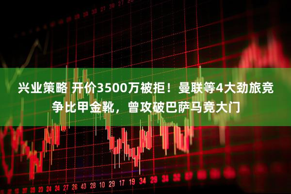 兴业策略 开价3500万被拒!曼联等4大劲旅竞争比甲金靴,曾攻破巴萨马竞大门