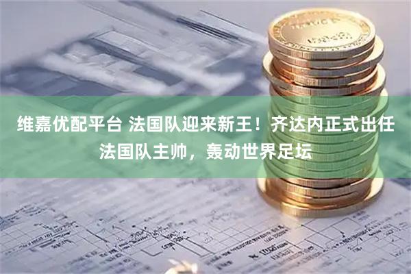 维嘉优配平台 法国队迎来新王！齐达内正式出任法国队主帅，轰动世界足坛