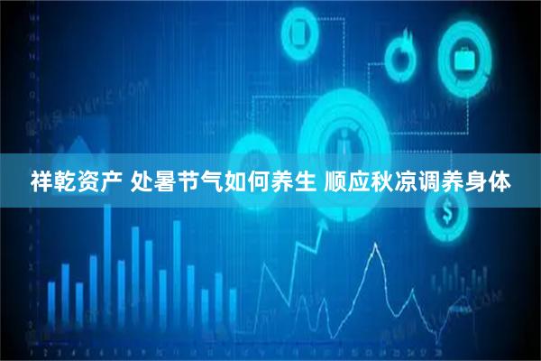 祥乾资产 处暑节气如何养生 顺应秋凉调养身体