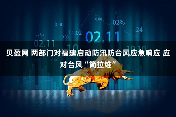 贝盈网 两部门对福建启动防汛防台风应急响应 应对台风“简拉维”