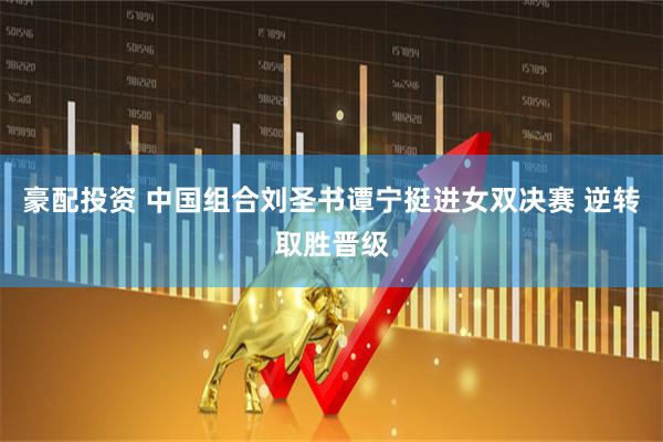 豪配投资 中国组合刘圣书谭宁挺进女双决赛 逆转取胜晋级