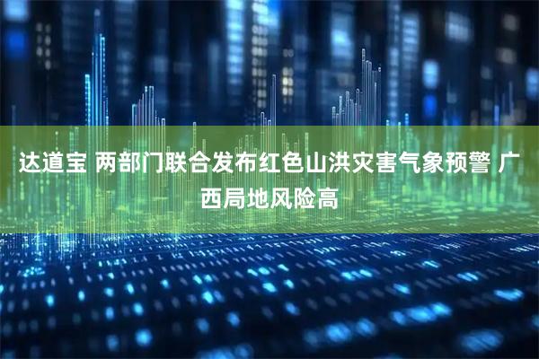 达道宝 两部门联合发布红色山洪灾害气象预警 广西局地风险高