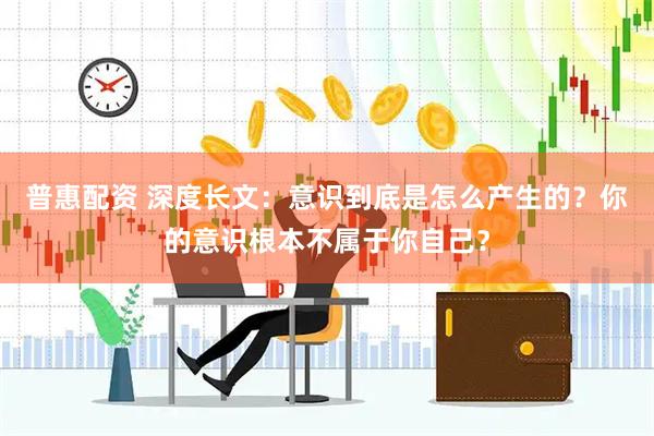 普惠配资 深度长文：意识到底是怎么产生的？你的意识根本不属于你自己？
