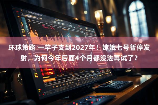 环球策路 一竿子支到2027年！嫦娥七号暂停发射，为何今年后面4个月都没法再试了？